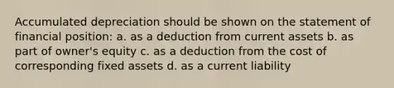 Accumulated depreciation should be shown on the statement of financial position: a. as a deduction from current assets b. as part of owner's equity c. as a deduction from the cost of corresponding fixed assets d. as a current liability