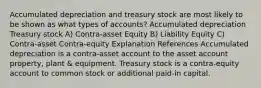 Accumulated depreciation and treasury stock are most likely to be shown as what types of accounts? Accumulated depreciation Treasury stock A) Contra-asset Equity B) Liability Equity C) Contra-asset Contra-equity Explanation References Accumulated depreciation is a contra-asset account to the asset account property, plant & equipment. Treasury stock is a contra-equity account to common stock or additional paid-in capital.