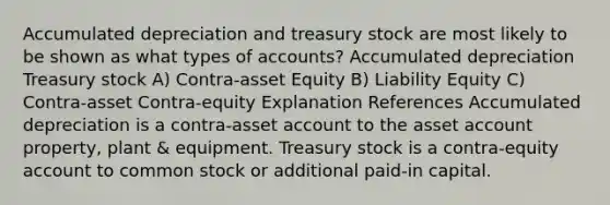 Accumulated depreciation and treasury stock are most likely to be shown as what types of accounts? Accumulated depreciation Treasury stock A) Contra-asset Equity B) Liability Equity C) Contra-asset Contra-equity Explanation References Accumulated depreciation is a contra-asset account to the asset account property, plant & equipment. Treasury stock is a contra-equity account to common stock or additional paid-in capital.