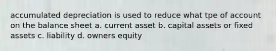 accumulated depreciation is used to reduce what tpe of account on the balance sheet a. current asset b. capital assets or fixed assets c. liability d. owners equity