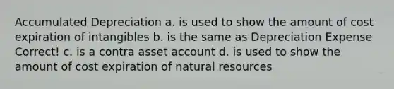 Accumulated Depreciation a. is used to show the amount of cost expiration of intangibles b. is the same as Depreciation Expense Correct! c. is a contra asset account d. is used to show the amount of cost expiration of natural resources