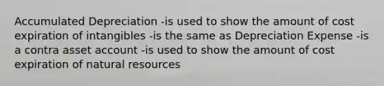 Accumulated Depreciation -is used to show the amount of cost expiration of intangibles -is the same as Depreciation Expense -is a contra asset account -is used to show the amount of cost expiration of <a href='https://www.questionai.com/knowledge/k6l1d2KrZr-natural-resources' class='anchor-knowledge'>natural resources</a>