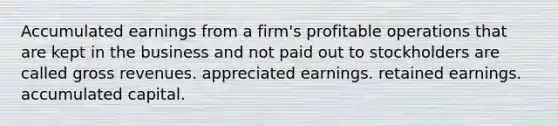 Accumulated earnings from a firm's profitable operations that are kept in the business and not paid out to stockholders are called gross revenues. appreciated earnings. <a href='https://www.questionai.com/knowledge/k1NTs3SUDy-retained-earnings' class='anchor-knowledge'>retained earnings</a>. accumulated capital.