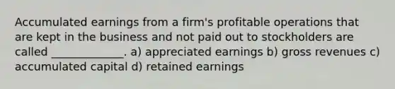 Accumulated earnings from a firm's profitable operations that are kept in the business and not paid out to stockholders are called _____________. a) appreciated earnings b) gross revenues c) accumulated capital d) retained earnings