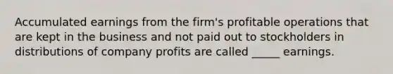 Accumulated earnings from the firm's profitable operations that are kept in the business and not paid out to stockholders in distributions of company profits are called _____ earnings.