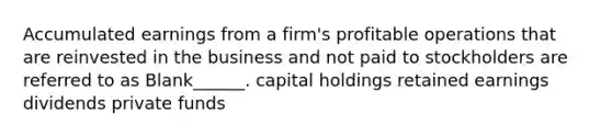 Accumulated earnings from a firm's profitable operations that are reinvested in the business and not paid to stockholders are referred to as Blank______. capital holdings retained earnings dividends private funds