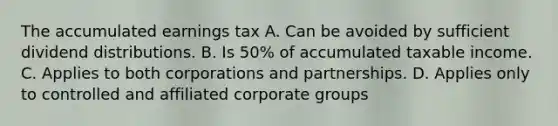 The accumulated earnings tax A. Can be avoided by sufficient dividend distributions. B. Is 50% of accumulated taxable income. C. Applies to both corporations and partnerships. D. Applies only to controlled and affiliated corporate groups