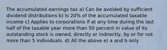 The accumulated earnings tax a) Can be avoided by sufficient dividend distributions b) Is 20% of the accumulated taxable income c) Applies to corporations if at any time during the last half of the taxable year more than 50 percent in value of its outstanding stock is owned, directly or indirectly, by or for not more than 5 individuals. d) All the above e) a and b only