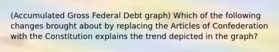 (Accumulated Gross Federal Debt graph) Which of the following changes brought about by replacing the Articles of Confederation with the Constitution explains the trend depicted in the graph?