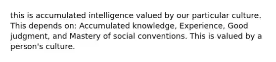 this is accumulated intelligence valued by our particular culture. This depends on: Accumulated knowledge, Experience, Good judgment, and Mastery of social conventions. This is valued by a person's culture.