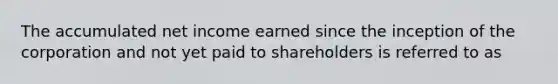 The accumulated net income earned since the inception of the corporation and not yet paid to shareholders is referred to as