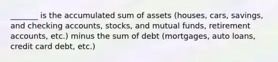 _______ is the accumulated sum of assets (houses, cars, savings, and checking accounts, stocks, and mutual funds, retirement accounts, etc.) minus the sum of debt (mortgages, auto loans, credit card debt, etc.)