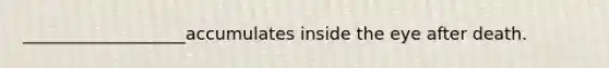 ___________________accumulates inside the eye after death.