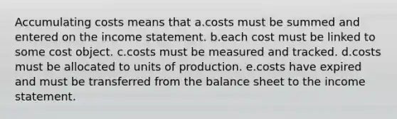 Accumulating costs means that a.costs must be summed and entered on the income statement. b.each cost must be linked to some cost object. c.costs must be measured and tracked. d.costs must be allocated to units of production. e.costs have expired and must be transferred from the balance sheet to the income statement.