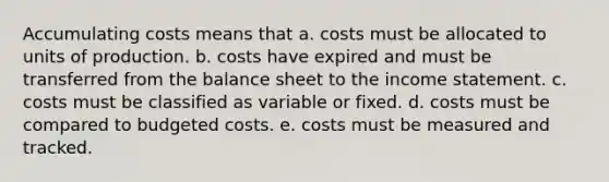 Accumulating costs means that a. costs must be allocated to units of production. b. costs have expired and must be transferred from the balance sheet to the income statement. c. costs must be classified as variable or fixed. d. costs must be compared to budgeted costs. e. costs must be measured and tracked.