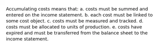 Accumulating costs means that: a. costs must be summed and entered on the income statement. b. each cost must be linked to some cost object. c. costs must be measured and tracked. d. costs must be allocated to units of production. e. costs have expired and must be transferred from the balance sheet to the income statement.