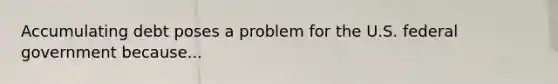 Accumulating debt poses a problem for the U.S. federal government because...