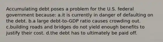 Accumulating debt poses a problem for the U.S. federal government because: a.it is currently in danger of defaulting on the debt. b.a large debt-to-GDP ratio causes crowding out. c.building roads and bridges do not yield enough benefits to justify their cost. d.the debt has to ultimately be paid off.