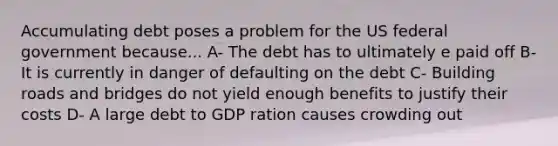 Accumulating debt poses a problem for the US federal government because... A- The debt has to ultimately e paid off B- It is currently in danger of defaulting on the debt C- Building roads and bridges do not yield enough benefits to justify their costs D- A large debt to GDP ration causes crowding out