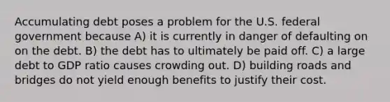 Accumulating debt poses a problem for the U.S. federal government because A) it is currently in danger of defaulting on on the debt. B) the debt has to ultimately be paid off. C) a large debt to GDP ratio causes crowding out. D) building roads and bridges do not yield enough benefits to justify their cost.