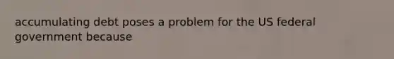 accumulating debt poses a problem for the US federal government because
