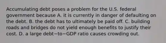 Accumulating debt poses a problem for the U.S. federal government because A. it is currently in danger of defaulting on the debt. B. the debt has to ultimately be paid off. C. building roads and bridges do not yield enough benefits to justify their cost. D. a large debt−to−GDP ratio causes crowding out.