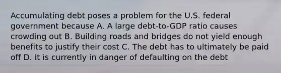 Accumulating debt poses a problem for the U.S. federal government because A. A large debt-to-GDP ratio causes crowding out B. Building roads and bridges do not yield enough benefits to justify their cost C. The debt has to ultimately be paid off D. It is currently in danger of defaulting on the debt