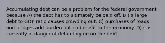 Accumulating debt can be a problem for the federal government because A) the debt has to ultimately be paid off. B ) a large debt to GDP ratio causes crowding out. C) purchases of roads and bridges add burden but no benefit to the economy. D) it is currently in danger of defaulting on on the debt.