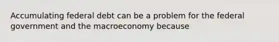 Accumulating federal debt can be a problem for the federal government and the macroeconomy because