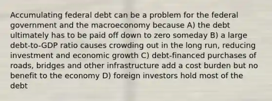 Accumulating federal debt can be a problem for the federal government and the macroeconomy because A) the debt ultimately has to be paid off down to zero someday B) a large debt-to-GDP ratio causes crowding out in the long run, reducing investment and economic growth C) debt-financed purchases of roads, bridges and other infrastructure add a cost burden but no benefit to the economy D) foreign investors hold most of the debt