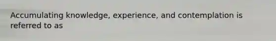 Accumulating knowledge, experience, and contemplation is referred to as