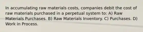 In accumulating raw materials costs, companies debit the cost of raw materials purchased in a perpetual system to: A) Raw Materials Purchases. B) Raw Materials Inventory. C) Purchases. D) Work in Process.