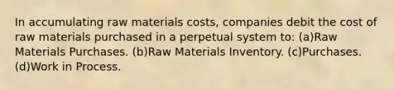 In accumulating raw materials costs, companies debit the cost of raw materials purchased in a perpetual system to: (a)Raw Materials Purchases. (b)Raw Materials Inventory. (c)Purchases. (d)Work in Process.