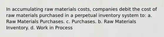 In accumulating raw materials costs, companies debit the cost of raw materials purchased in a perpetual inventory system to: a. Raw Materials Purchases. c. Purchases. b. Raw Materials Inventory. d. Work in Process