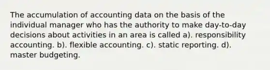 The accumulation of accounting data on the basis of the individual manager who has the authority to make day-to-day decisions about activities in an area is called a). responsibility accounting. b). flexible accounting. c). static reporting. d). master budgeting.