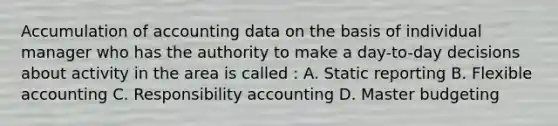 Accumulation of accounting data on the basis of individual manager who has the authority to make a day-to-day decisions about activity in the area is called : A. Static reporting B. Flexible accounting C. Responsibility accounting D. Master budgeting