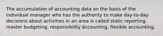 The accumulation of accounting data on the basis of the individual manager who has the authority to make day-to-day decisions about activities in an area is called static reporting. master budgeting. responsibility accounting. flexible accounting.