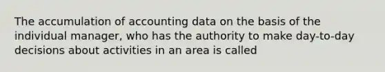 The accumulation of accounting data on the basis of the individual manager, who has the authority to make day-to-day decisions about activities in an area is called