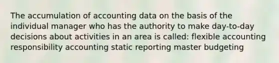 The accumulation of accounting data on the basis of the individual manager who has the authority to make day-to-day decisions about activities in an area is called: flexible accounting responsibility accounting static reporting master budgeting