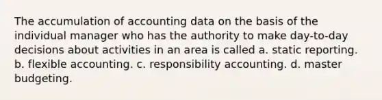 The accumulation of accounting data on the basis of the individual manager who has the authority to make day-to-day decisions about activities in an area is called a. static reporting. b. flexible accounting. c. responsibility accounting. d. master budgeting.