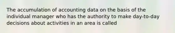 The accumulation of accounting data on the basis of the individual manager who has the authority to make day-to-day decisions about activities in an area is called