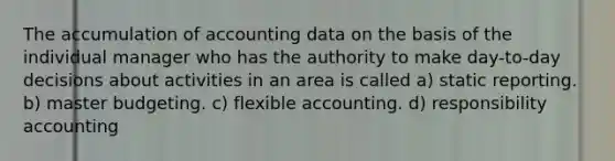 The accumulation of accounting data on the basis of the individual manager who has the authority to make day-to-day decisions about activities in an area is called a) static reporting. b) master budgeting. c) flexible accounting. d) responsibility accounting