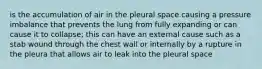 is the accumulation of air in the pleural space causing a pressure imbalance that prevents the lung from fully expanding or can cause it to collapse; this can have an external cause such as a stab wound through the chest wall or internally by a rupture in the pleura that allows air to leak into the pleural space