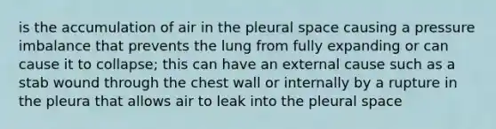 is the accumulation of air in the pleural space causing a pressure imbalance that prevents the lung from fully expanding or can cause it to collapse; this can have an external cause such as a stab wound through the chest wall or internally by a rupture in the pleura that allows air to leak into the pleural space