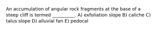 An accumulation of angular rock fragments at the base of a steep cliff is termed __________. A) exfoliation slope B) caliche C) talus slope D) alluvial fan E) pedocal