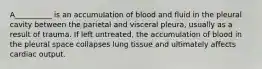 A__________ is an accumulation of blood and fluid in the pleural cavity between the parietal and visceral pleura, usually as a result of trauma. If left untreated, the accumulation of blood in the pleural space collapses lung tissue and ultimately affects cardiac output.