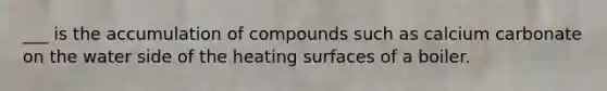 ___ is the accumulation of compounds such as calcium carbonate on the water side of the heating surfaces of a boiler.