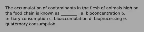 The accumulation of contaminants in the flesh of animals high on the food chain is known as ________ . a. bioconcentration b. tertiary consumption c. bioaccumulation d. bioprocessing e. quaternary consumption