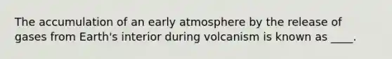 The accumulation of an early atmosphere by the release of gases from Earth's interior during volcanism is known as ____.​