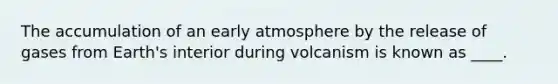 The accumulation of an early atmosphere by the release of gases from Earth's interior during volcanism is known as ____.